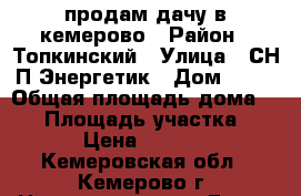 продам дачу в кемерово › Район ­ Топкинский › Улица ­ СН:П Энергетик › Дом ­ 68 › Общая площадь дома ­ 21 › Площадь участка ­ 500 › Цена ­ 280 000 - Кемеровская обл., Кемерово г. Недвижимость » Дома, коттеджи, дачи продажа   . Кемеровская обл.